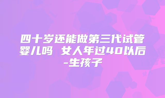 四十岁还能做第三代试管婴儿吗 女人年过40以后-生孩子