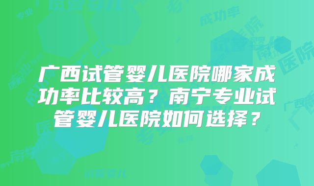 广西试管婴儿医院哪家成功率比较高？南宁专业试管婴儿医院如何选择？
