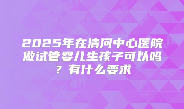 2025年在清河中心医院做试管婴儿生孩子可以吗？有什么要求