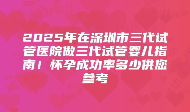 2025年在深圳市三代试管医院做三代试管婴儿指南!怀孕成功率多少供您参考