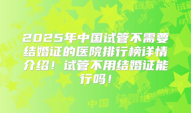 2025年中国试管不需要结婚证的医院排行榜详情介绍!试管不用结婚证能行吗!