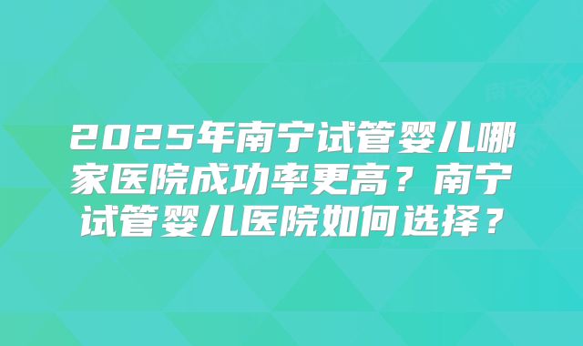 2025年南宁试管婴儿哪家医院成功率更高？南宁试管婴儿医院如何选择？