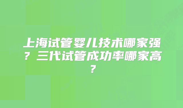 上海试管婴儿技术哪家强?三代试管成功率哪家高?