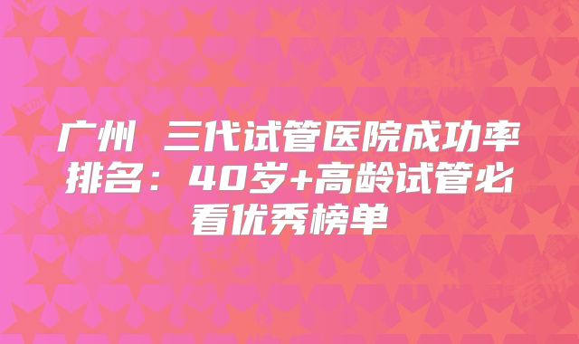 广州 三代试管医院成功率排名:40岁+高龄试管必看优秀榜单