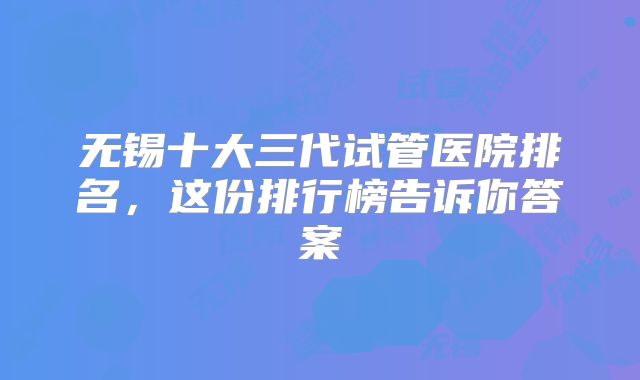 无锡十大三代试管医院排名,这份排行榜告诉你答案