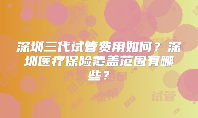 深圳三代试管费用如何？深圳医疗保险覆盖范围有哪些？