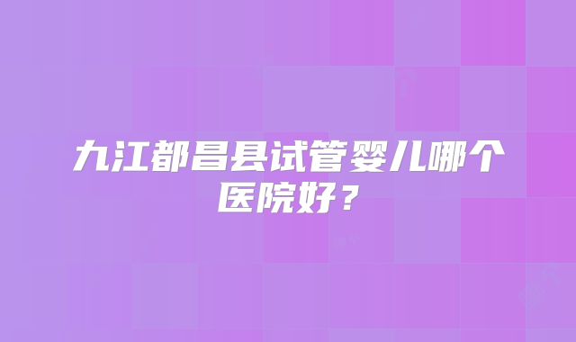 九江都昌县试管婴儿哪个医院好?