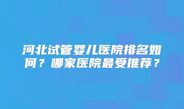 河北试管婴儿医院排名如何？哪家医院最受推荐？