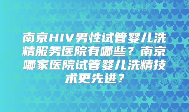 南京HIV男性试管婴儿洗精服务医院有哪些？南京哪家医院试管婴儿洗精技术更先进？