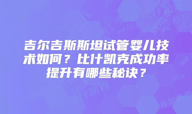 吉尔吉斯斯坦试管婴儿技术如何？比什凯克成功率提升有哪些秘诀？