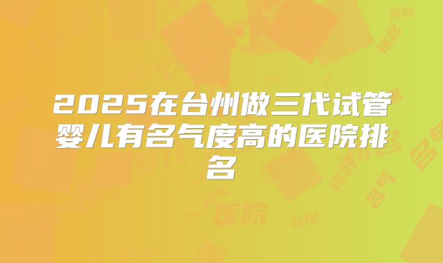 2025在台州做三代试管婴儿有名气度高的医院排名