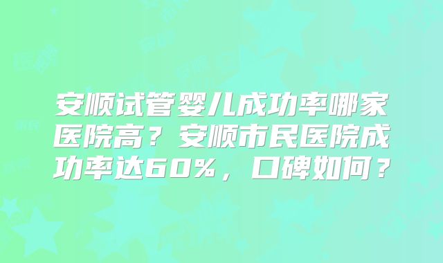 安顺试管婴儿成功率哪家医院高?安顺市民医院成功率达60%,口碑如何?