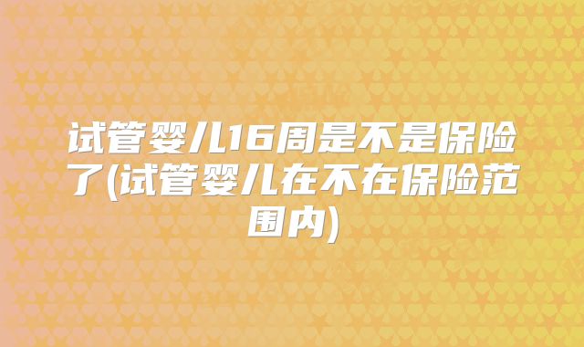 试管婴儿16周是不是保险了(试管婴儿在不在保险范围内)
