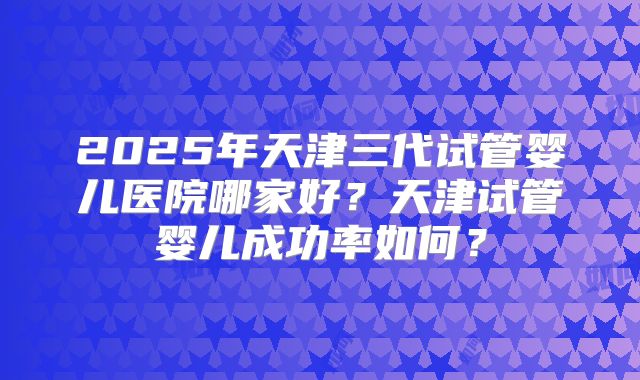 2025年天津三代试管婴儿医院哪家好？天津试管婴儿成功率如何？