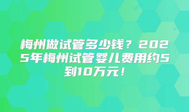 梅州做试管多少钱?2025年梅州试管婴儿费用约5到10万元!