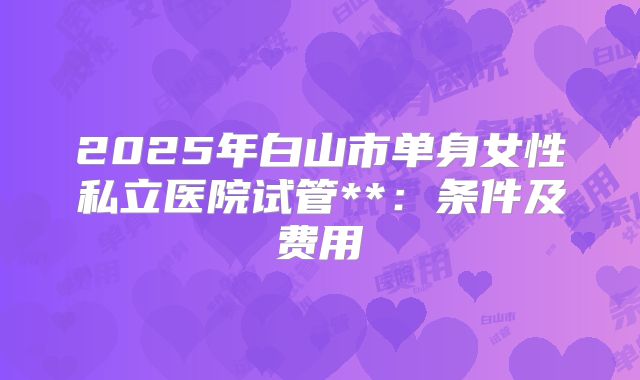 2025年白山市单身女性私立医院试管**:条件及费用