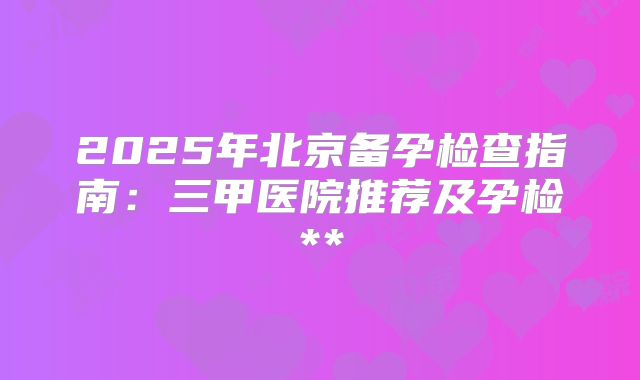 2025年北京备孕检查指南:三甲医院推荐及孕检**