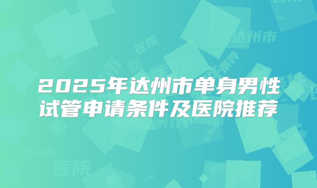 2025年达州市单身男性试管申请条件及医院推荐