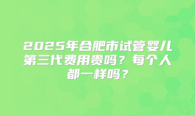 2025年合肥市试管婴儿第三代费用贵吗?每个人都一样吗?