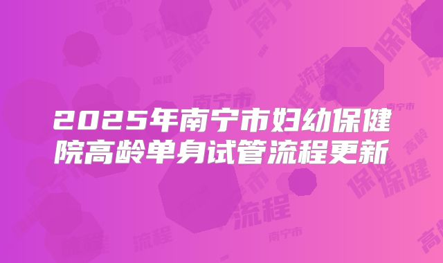 2025年南宁市妇幼保健院高龄单身试管流程更新
