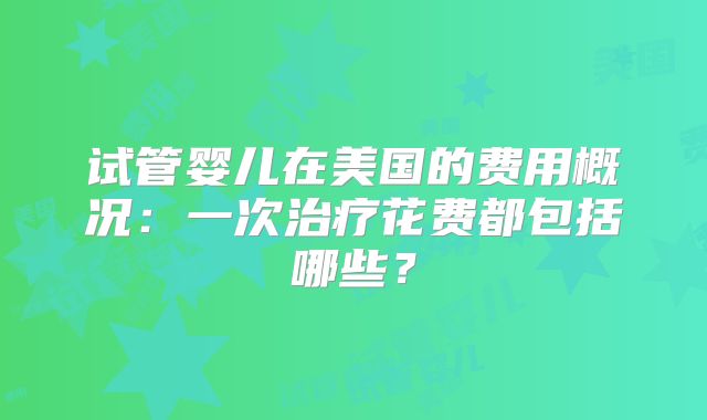 试管婴儿在美国的费用概况:一次治疗花费都包括哪些?