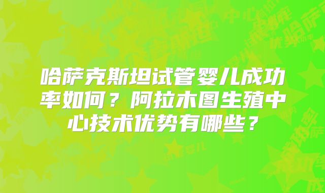 哈萨克斯坦试管婴儿成功率如何?阿拉木图生殖中心技术优势有哪些?
