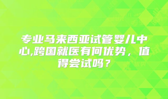 专业马来西亚试管婴儿中心,跨国就医有何优势,值得尝试吗?