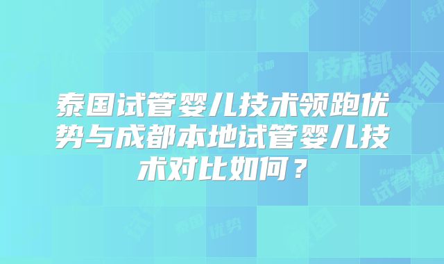 泰国试管婴儿技术领跑优势与成都本地试管婴儿技术对比如何?