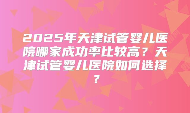 2025年天津试管婴儿医院哪家成功率比较高？天津试管婴儿医院如何选择？