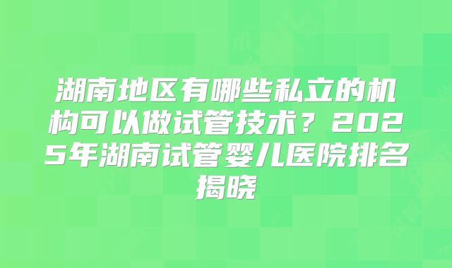 湖南地区有哪些私立的机构可以做试管技术?2025年湖南试管婴儿医院排名揭晓