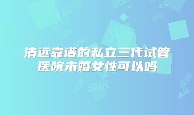清远靠谱的私立三代试管医院未婚女性可以吗