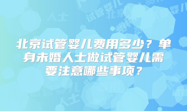 北京试管婴儿费用多少?单身未婚人士做试管婴儿需要注意哪些事项?