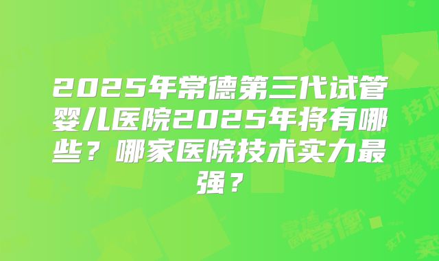 2025年常德第三代试管婴儿医院2025年将有哪些?哪家医院技术实力最强?