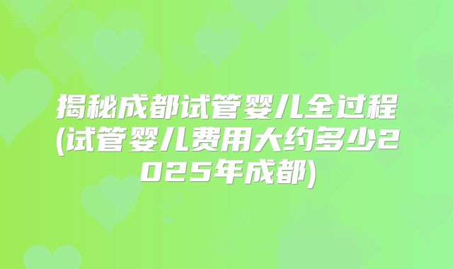 揭秘成都试管婴儿全过程(试管婴儿费用大约多少2025年成都)