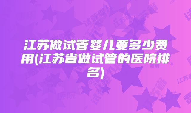 江苏做试管婴儿要多少费用(江苏省做试管的医院排名)
