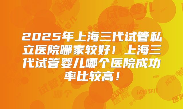 2025年上海三代试管私立医院哪家较好！上海三代试管婴儿哪个医院成功率比较高！