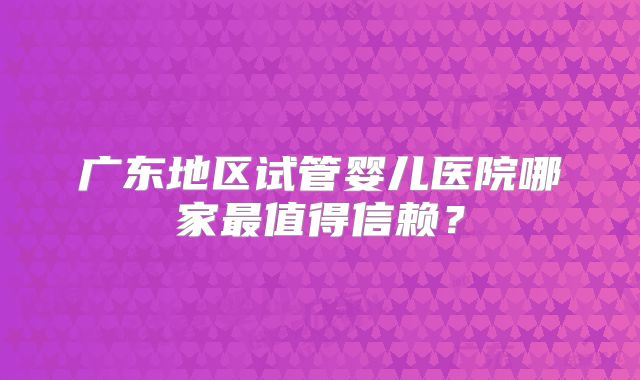 广东地区试管婴儿医院哪家最值得信赖？