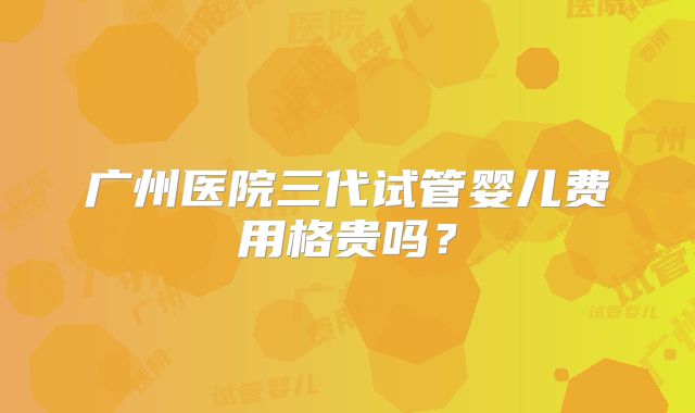 广州医院三代试管婴儿费用格贵吗？