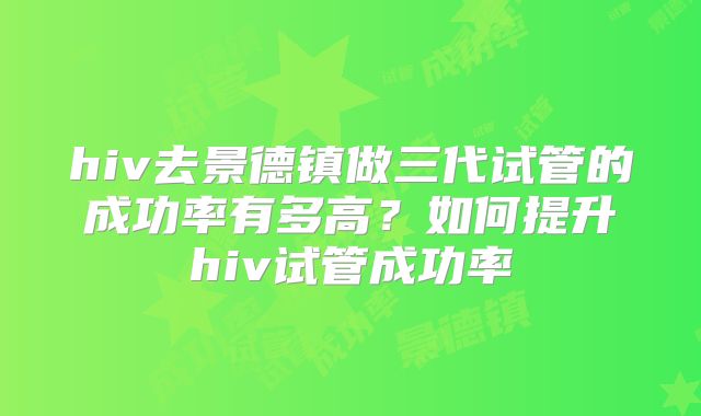 hiv去景德镇做三代试管的成功率有多高?如何提升hiv试管成功率