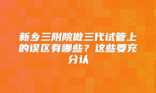 新乡三附院做三代试管上的误区有哪些？这些要充分认