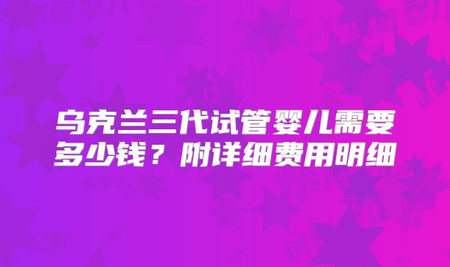 乌克兰三代试管婴儿需要多少钱？附详细费用明细