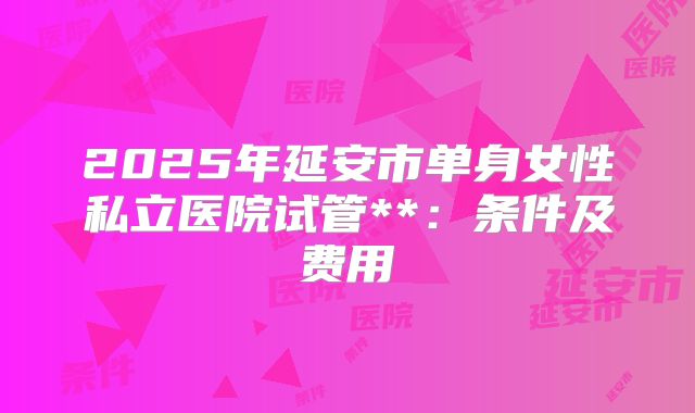 2025年延安市单身女性私立医院试管**：条件及费用