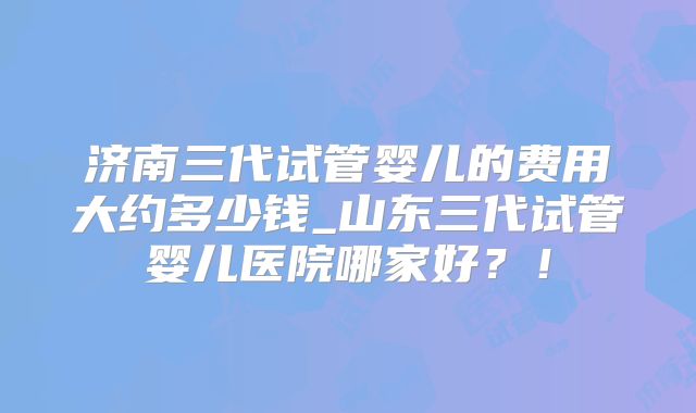 济南三代试管婴儿的费用大约多少钱_山东三代试管婴儿医院哪家好？！