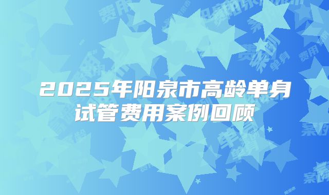 2025年阳泉市高龄单身试管费用案例回顾