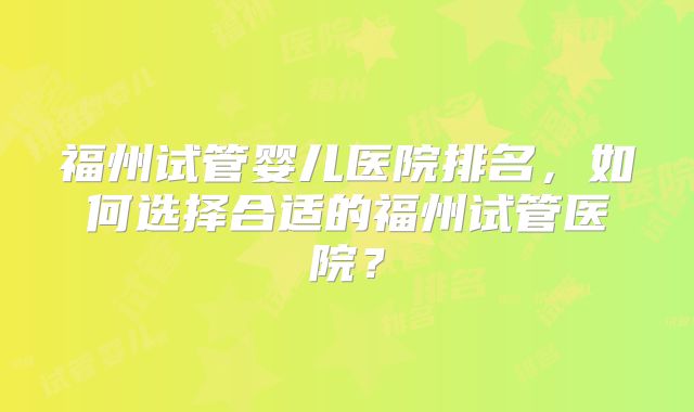 福州试管婴儿医院排名，如何选择合适的福州试管医院？