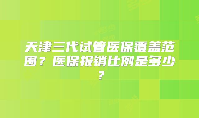 天津三代试管医保覆盖范围?医保报销比例是多少?