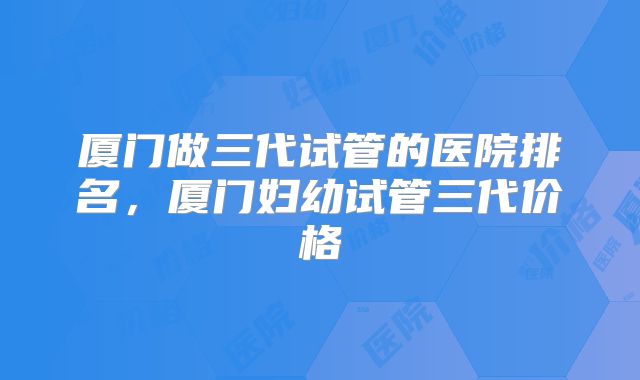 厦门做三代试管的医院排名,厦门妇幼试管三代价格