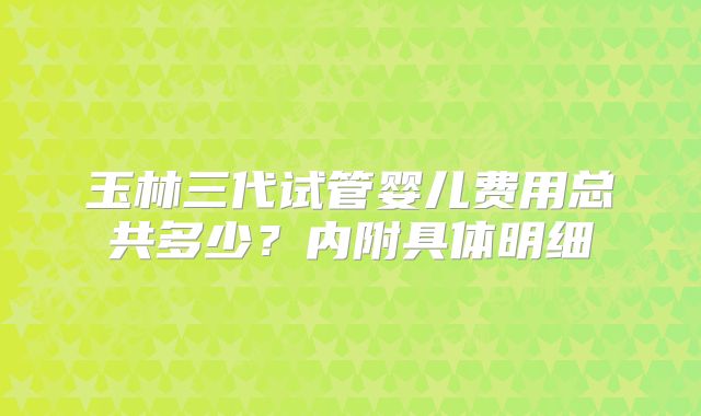 玉林三代试管婴儿费用总共多少？内附具体明细