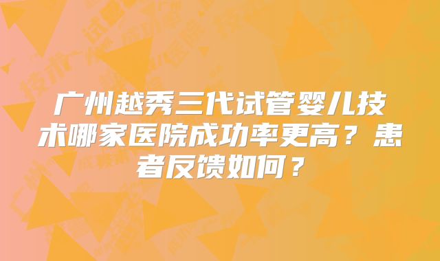 广州越秀三代试管婴儿技术哪家医院成功率更高?患者反馈如何?