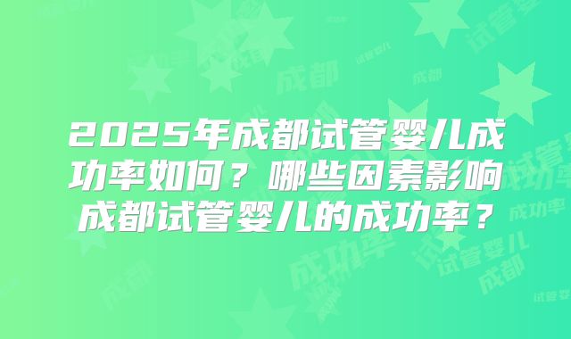 2025年成都试管婴儿成功率如何?哪些因素影响成都试管婴儿的成功率?
